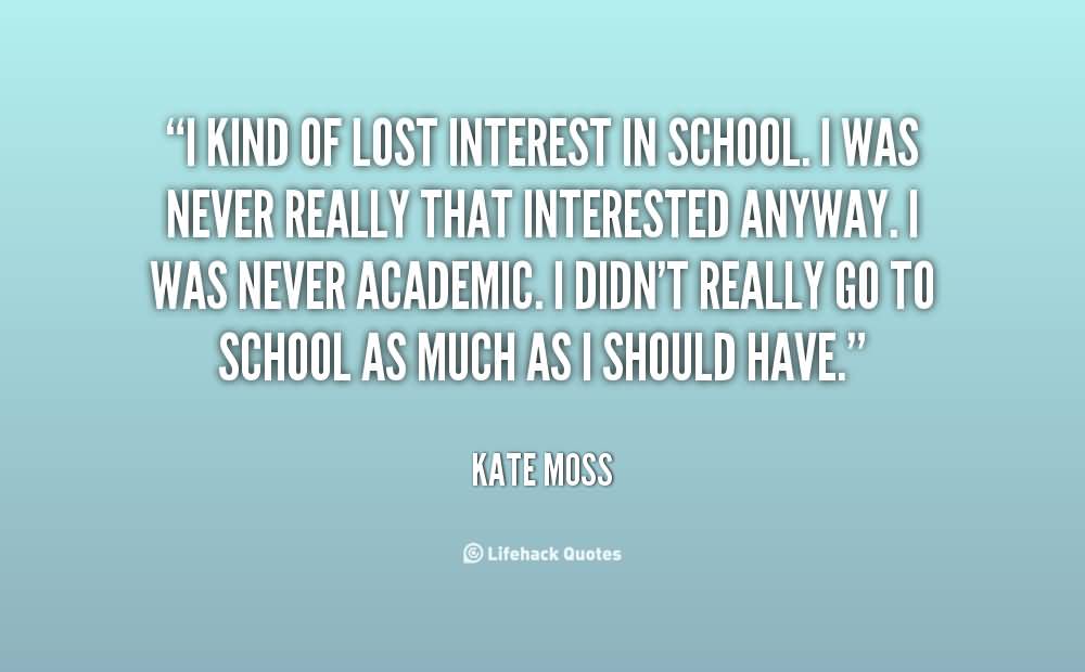 I kind of lost interest in school. I was never really that interested anyway. I was never academic. I didn’t really go to school as much as I … Kate Moss