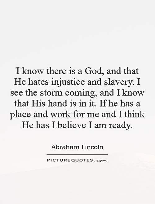 I know there is a God, and that He hates injustice and slavery. I see the storm coming, and I know that his hand is in it. If He has a place and work for me and I... Abraham Lincoln
