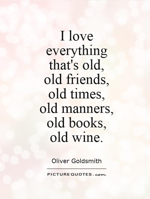 I love everything that’s old, – old friends, old times, old manners, old books, old wine. Oliver Goldsmith