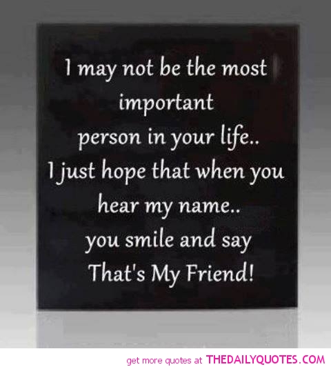 I may not be the most important person in your life.. I just hope that when you hear my name.. you smile and say That’s My Friend