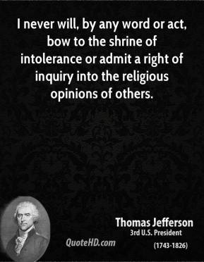 I never will, by any word or act, bow to the shrine of intolerance or admit a right of inquiry into the religious opinions of others. Thomas Jefferson