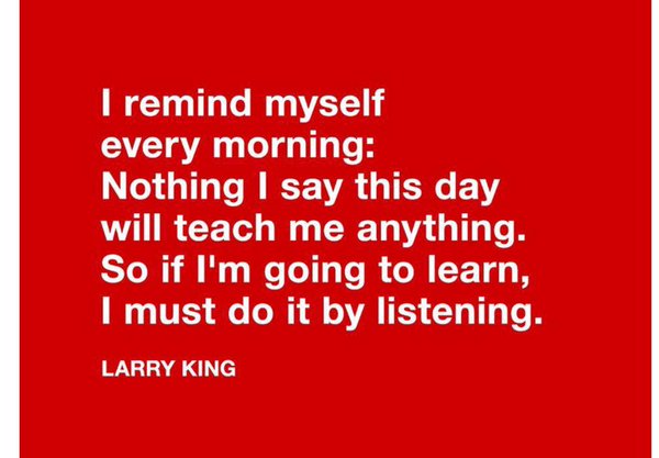 I remind myself every morning Nothing I say this day will teach me anything. So if I'm going to learn, I must do it by listening. Larry King