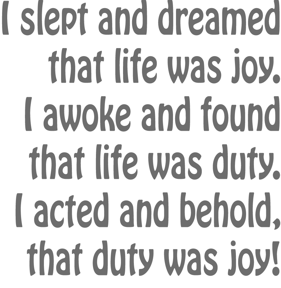 I slept and dreamt that life was joy. I awoke and saw that life was service. I acted and behold, service was joy