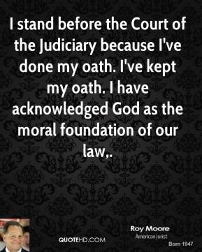 I stand before the Court of the Judiciary because I've done my oath. I've kept my oath. I have acknowledged God as the moral foundation of our law.  Roy Moore