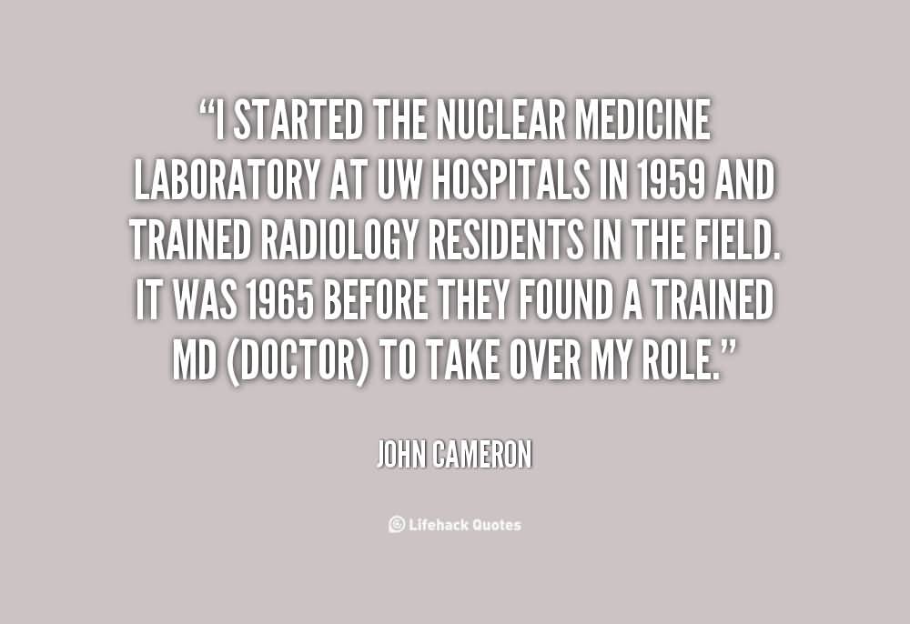 I started the nuclear medicine laboratory at UW Hospitals in 1959 and trained radiology residents in the field. It was 1965 before they found a trained MD … John Cameron
