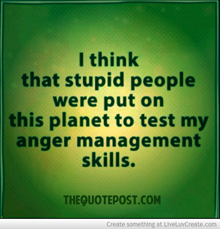 I think that stupid people were put on this planet to test my anger management skills