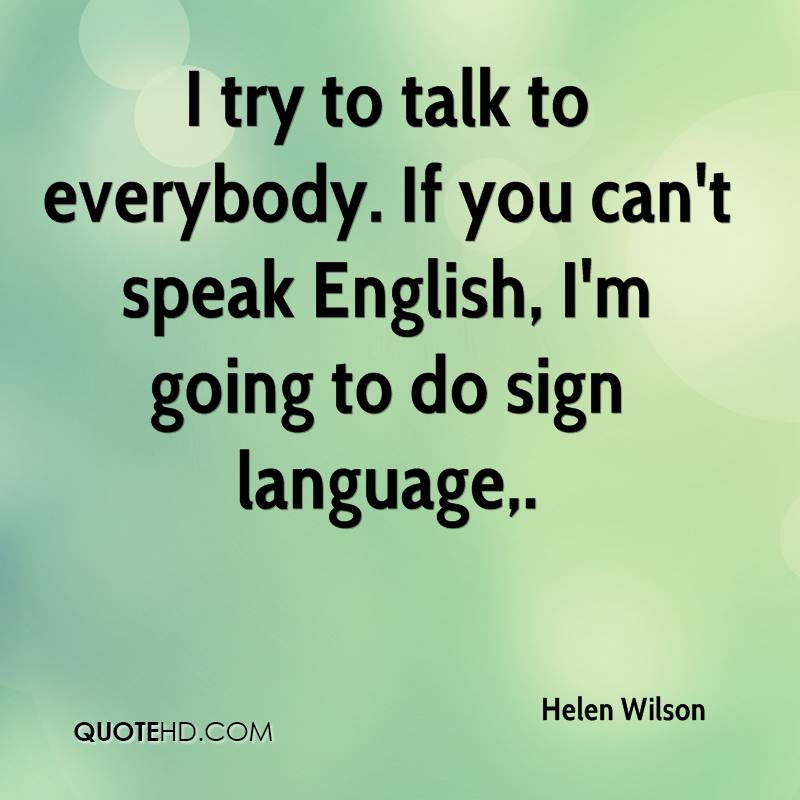 I try to talk to everybody. If you can’t speak English, I’m going to do sign language. Helen Wilson