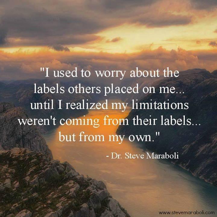 I used to worry about the labels others placed on me…until I realized my limitations weren’t coming from their labels…but from my own. Dr. Steve Maraboli