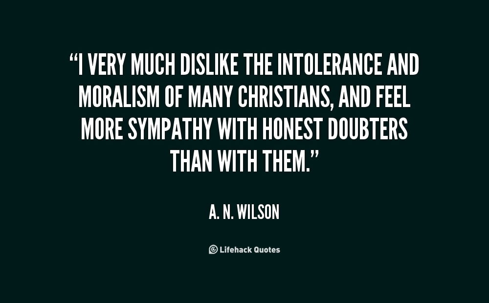 I very much dislike the intolerance and moralism of many Christians, and feel more sympathy with Honest Doubters than with them. A. N. Wilson