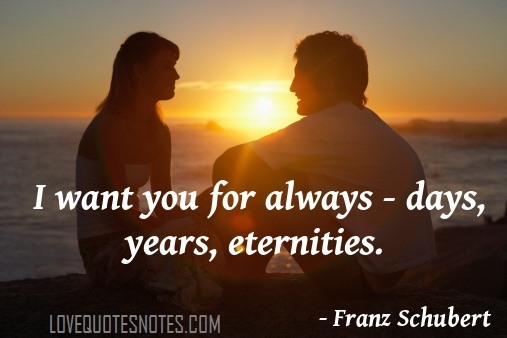I want you for always…days, years, eternities. Franz Schubert