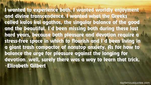 I wanted to experience both. I wanted worldly enjoyment and divine transcendence. I wanted what the Greeks called kalos kai agathos, the … Elizabeth Gilbert