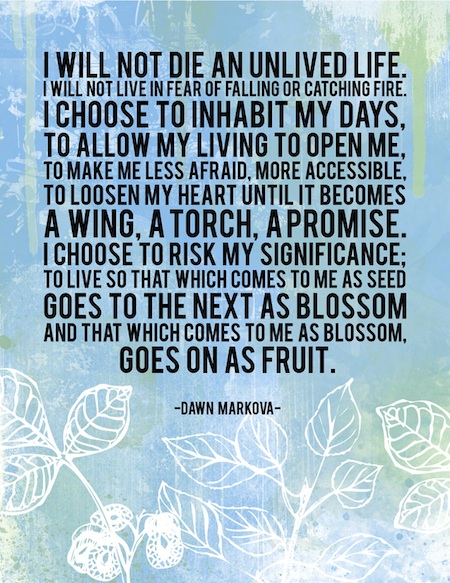 I will not die an unlived life. I will not live in fear of falling or catching fire. I choose to inhabit my days, to allow my living to open me, to make me less afraid, more ... Dawn Markova