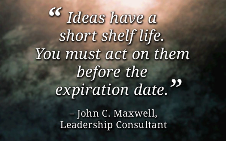 Ideas have a short shelf life. You must act on them before the expiration date. John C. Maxwell