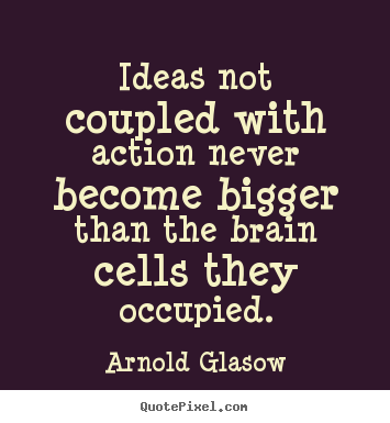 Ideas not coupled with action never become bigger than the brain cells they occupied. Arnold H. Glasow