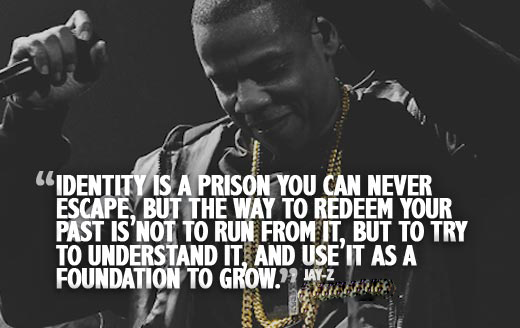 Identity is a person you can never escape, but the way to redeem your past is not yo run from it, but to try to understand it, and use it as a foundation… Jay Z