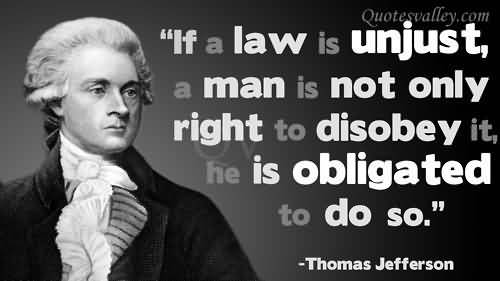 If a law is unjust, a man is not only right to disobey it, he is obligated to do so. Thomas Jefferson