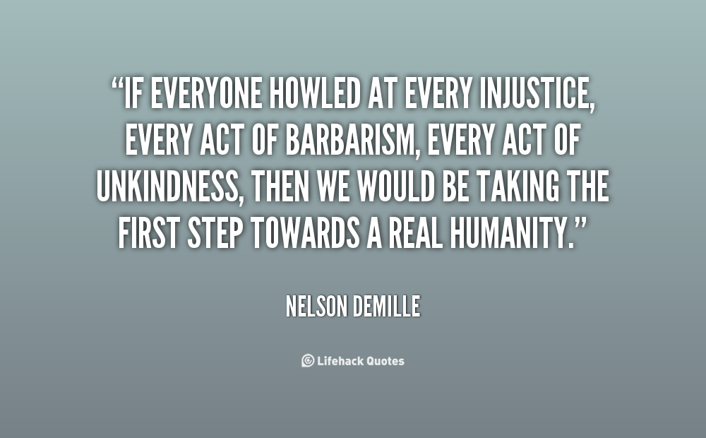 If everyone howled at every injustice, every act of barbarism, every act of unkindness, then we would be taking the first step towards a real humanity. Nelson Demille