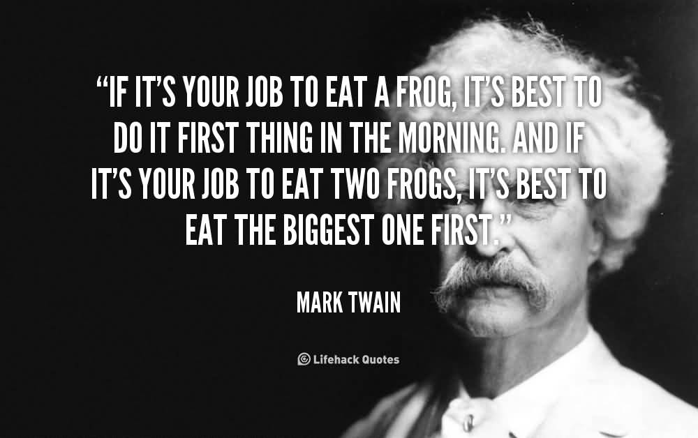 If it’s your job to eat a frog, it’s best to do it first thing in the morning. And If it’s your job to eat two frogs, it’s best to eat the biggest one first. Mark Twain