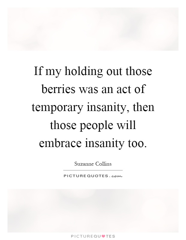 If my holding out those berries was an act of temporary insanity, then those people will embrace insanity too. Suzanne Collins
