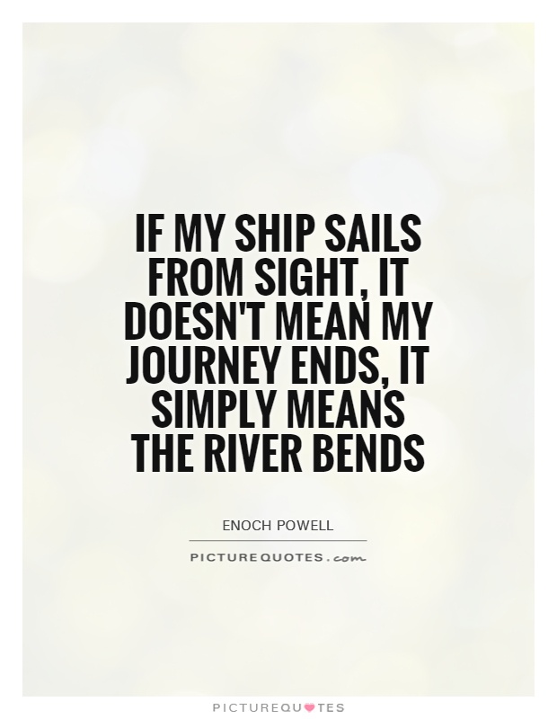 If my ship sails from sight, it doesn't mean my journey ends, it simply means the river bends. Enoch Powell