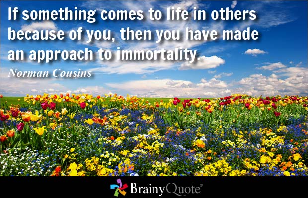 If something comes to life in others because of you, then you have made an approach to immortality. Norman Cousins