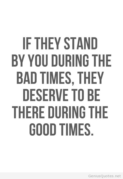 If they stand by you during the bad times, they deserve to be there during the good times