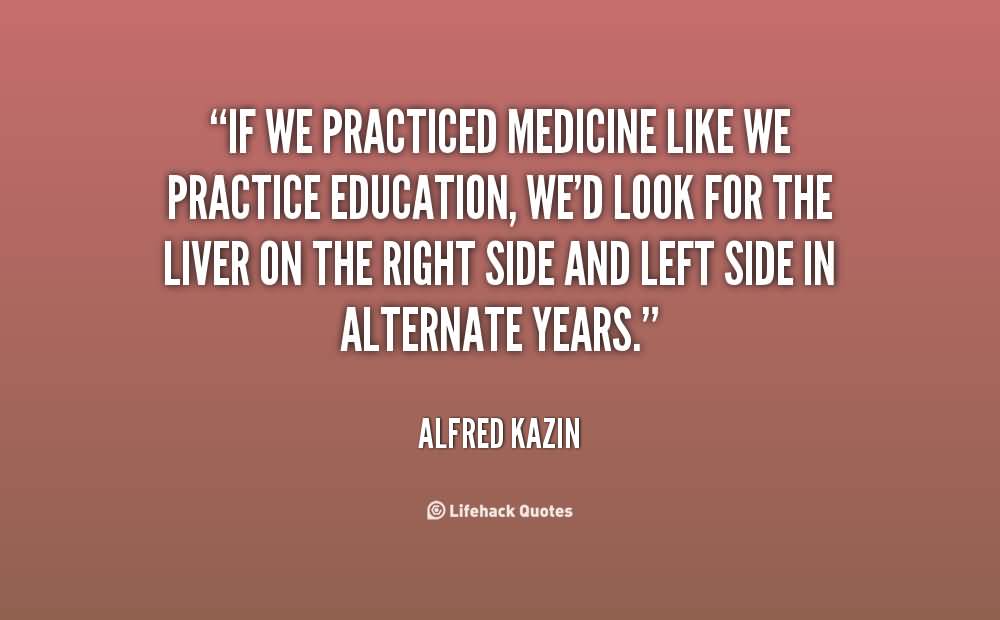 If we practiced medicine like we practice education, we'd look for the liver on the right side and left side in alternate years. Alfred Kazin