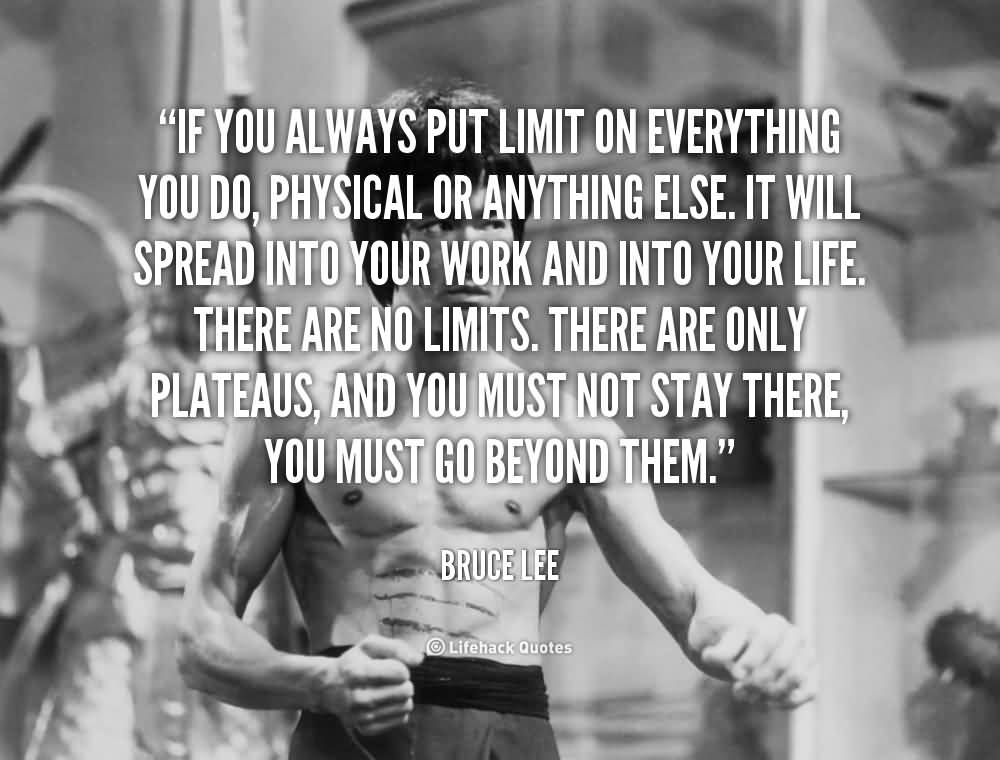 If you always put limit on everything you do, physical or anything else. It will spread into your work and into your life. There are no limits. There are only.. Bruce Lee