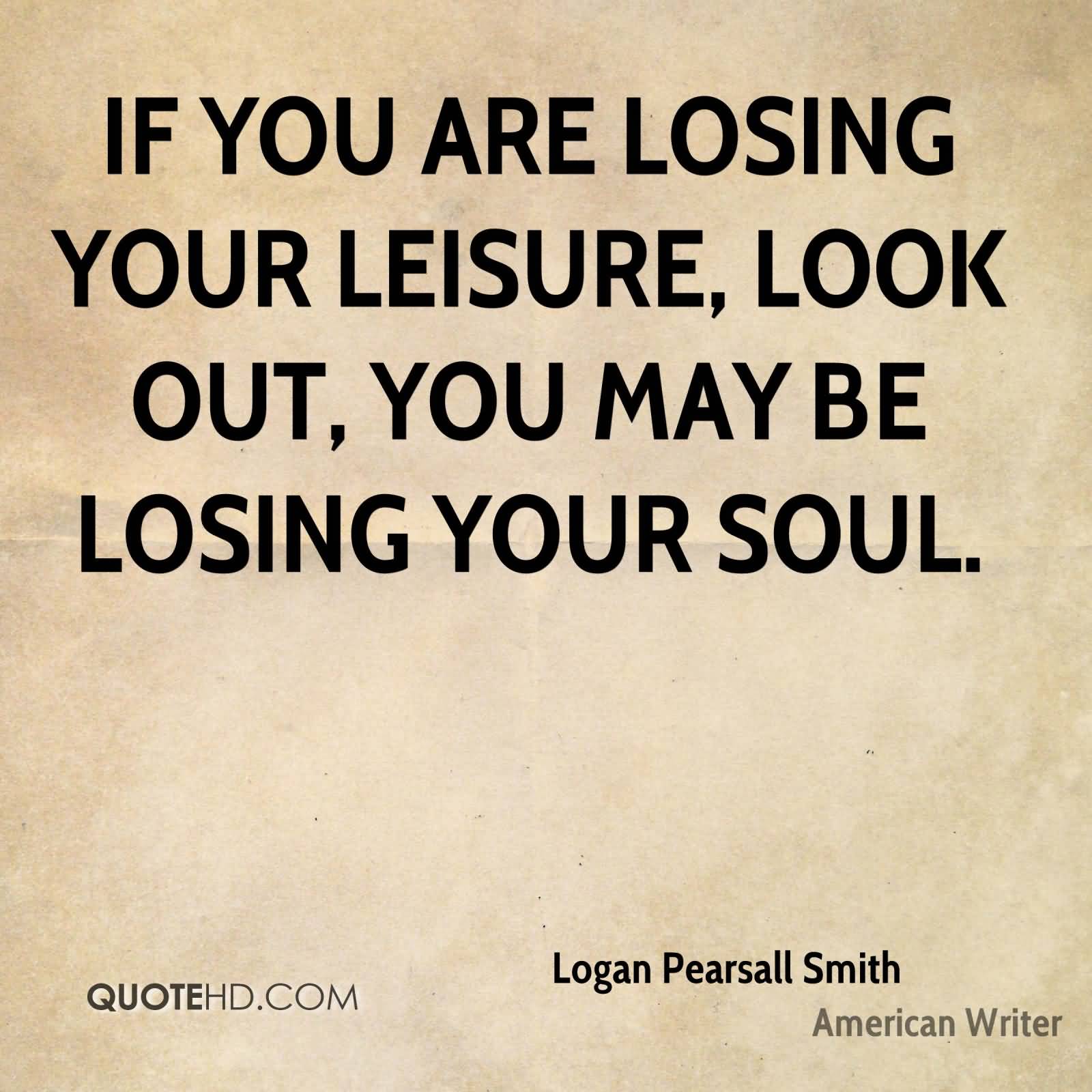 If you are losing your leisure, look out; you may be losing your soul. Logan Pearsall Smith