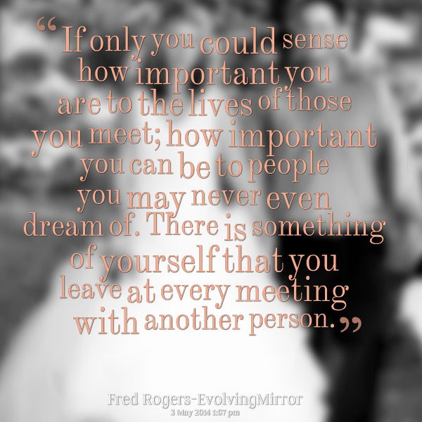 If you could only sense how important you are to the lives of those you meet; how important you can be to the people you may never even dream of. There is ... Fed Rogers