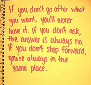 If you don’t go after what you want, you’ll never have it. If you don’t ask, the answer is always no. If you don’t step forward, you’re always in the same place