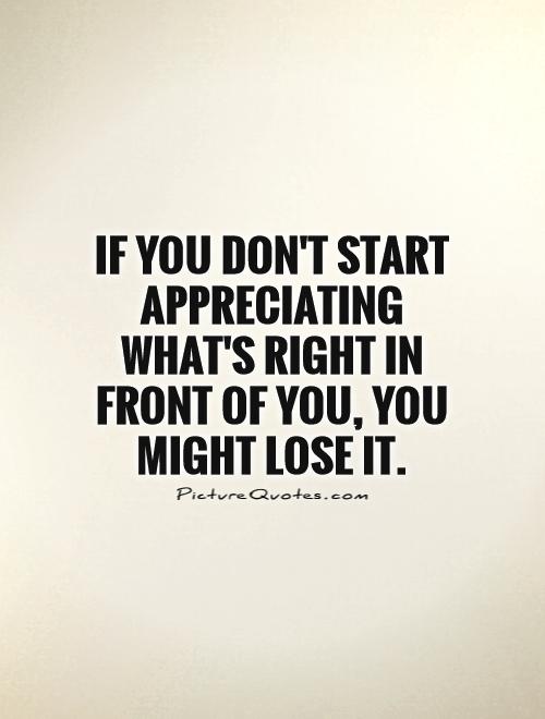 If you don’t start appreciating what’s right in front of you, you might lose it