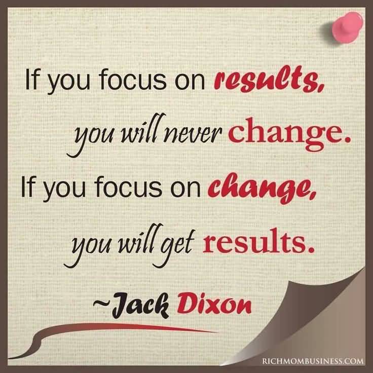 If you focus on results, you will never change. If you focus on change, you will get results. Jack Dixon