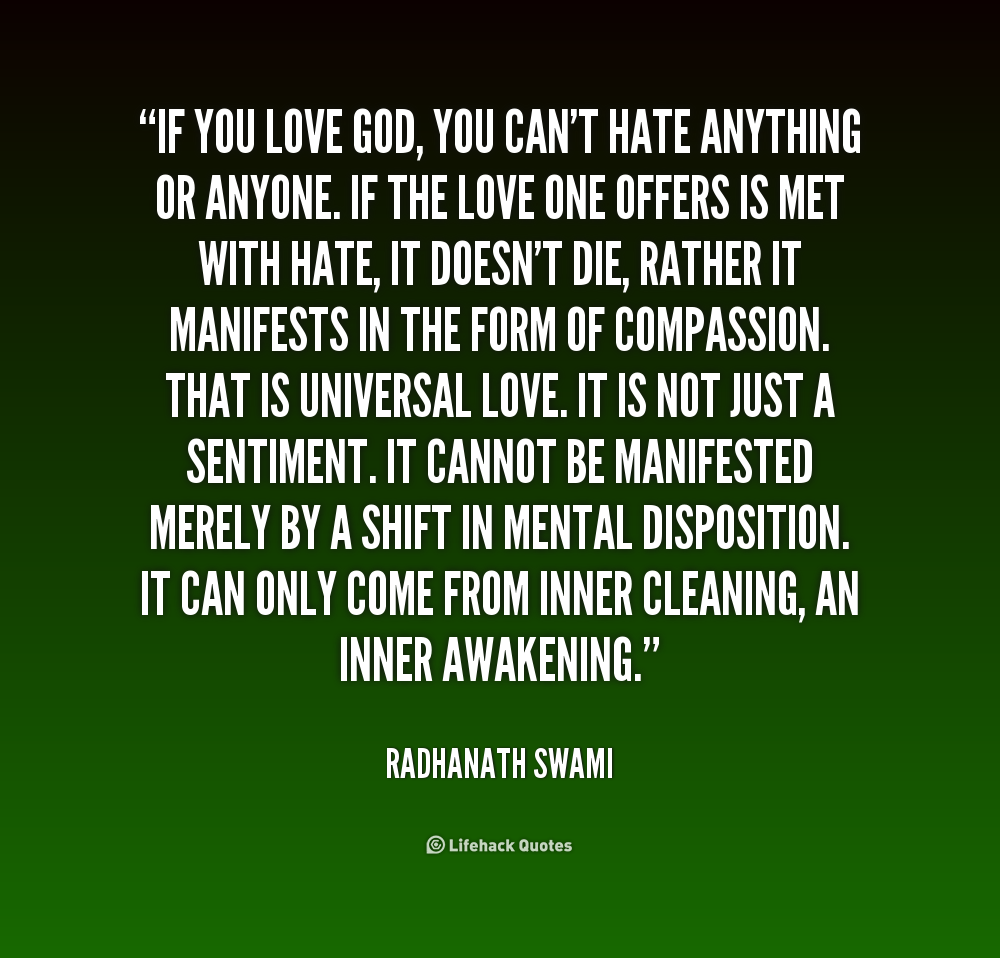 If you love God, you can't hate anything or anyone. If the love one offers is met with hate, it doesn't die, rather it manifests in the form of compassion. That is universal love. It is not just a sentiment. It cannot be manifested merely by a shift in mental disposition. It can only come from inner cleaning, an inner awakening. - Radhanath Swami