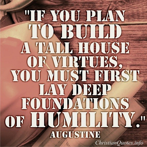 If you plan to build a tall house of virtues, you must first lay deep foundations of humility.  Augustine