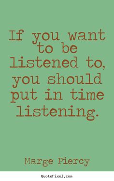If you want to be listened to, you should put in time listening. Marge Piercy