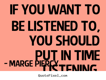 If you want to be listened to, you should put in time listening. Marge Piercy