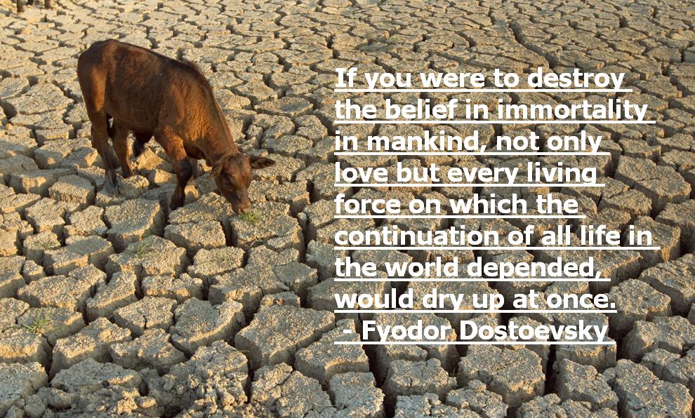 If you were to destroy the belief in immortality in mankind, not only love but every living force on which the continuation of all life in the world depended, would ... Fyodor Dostoevsky