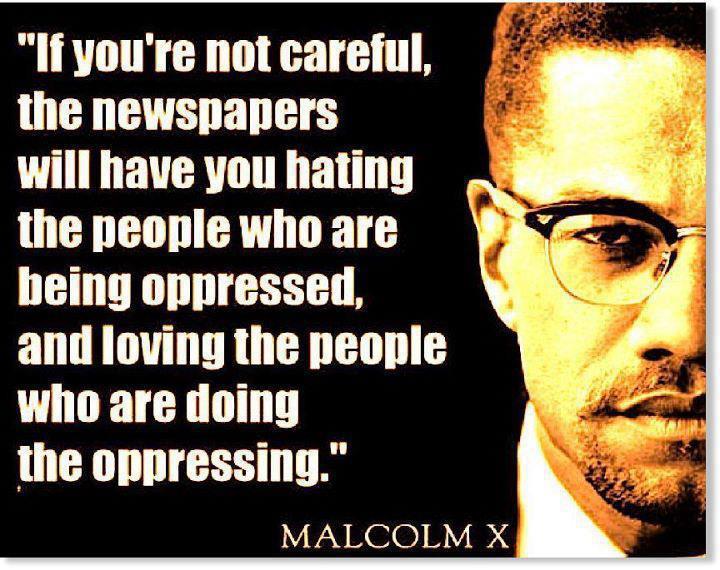If you’re not careful, the newspapers will have you hating the people who are being oppressed, and loving the people who are doing the oppressing. – Malcolm X