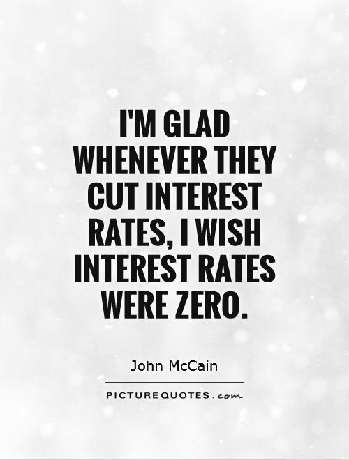 I'm glad whenever they cut interest rates, I wish interest rates were zero. John Mccain