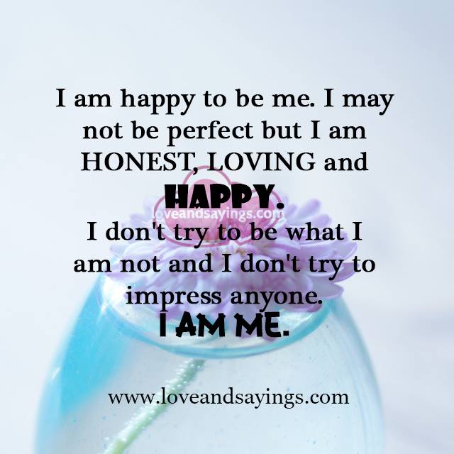 I’m happy to be me. I may not be perfect but I am honest, loving, and real. I don’t try to be what I am not and I don’t try to impress anyone. I am me