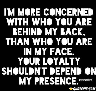 I’m more concerned with who you are behind my back than who you are to my face. Your loyalty shouldn’t depend on my presence