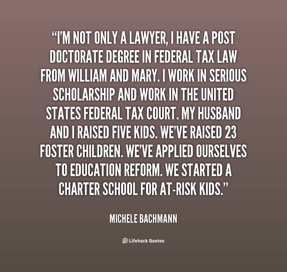 I'm not only a lawyer, I have a post doctorate degree in federal tax law from William and Mary. I work in serious scholarship and work in the United States federal ... Michele Bachmann