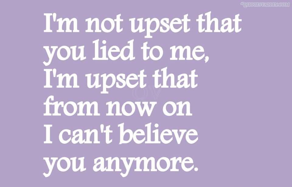 I'm not upset that you lied to me, I'm upset that from now on I can't believe you anymore