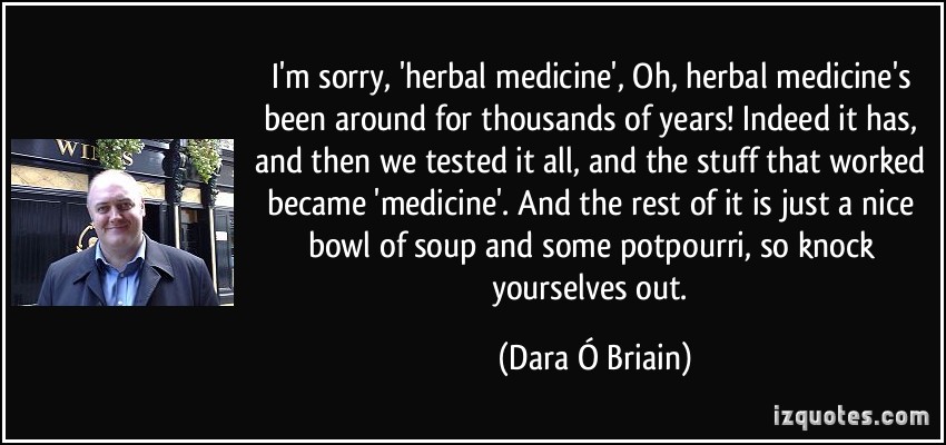 I’m sorry, ‘herbal medicine’, ‘Oh, herbal medicine’s been around for thousands of years!’ Indeed it has, and then we tested it all, and the stuff that worked … Dara O Briain
