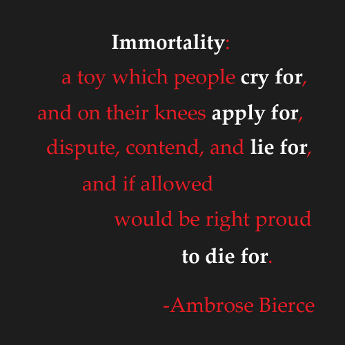 Immortality A toy which people cry for, And on their knees apply for, Dispute, contend and lie for, And if allowed Would be right proud to die for. Ambrose Bierce