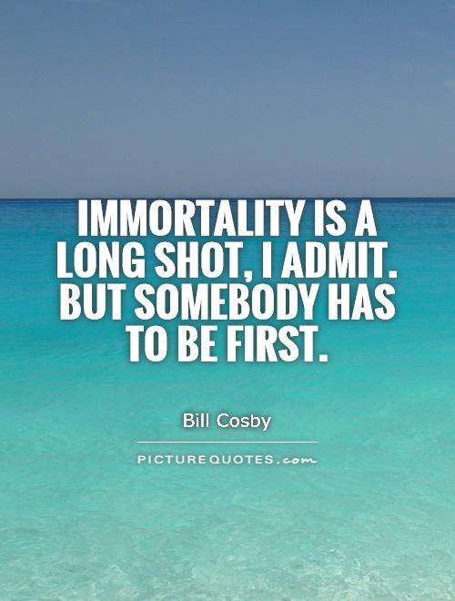 Immortality is a long shot, I admit. But somebody has to be first. Bill Cosby
