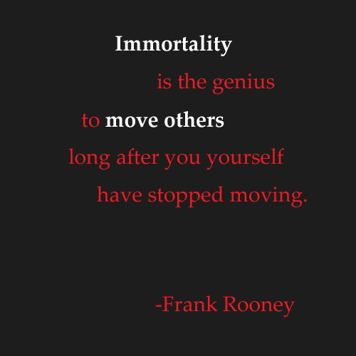 Immortality is the genius to move others long after you yourself have stopped moving. Frank Rooney