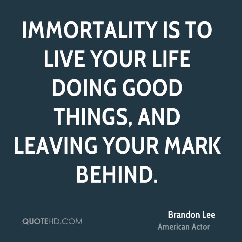 Immortality is to live your life doing good things, and leaving your mark behind. Brandon Lee