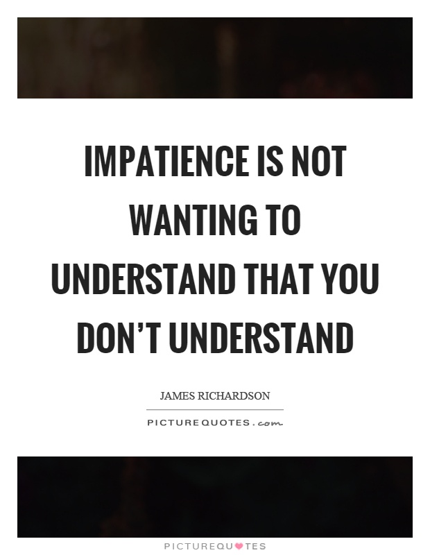 Impatience is not wanting to understand that you don't understand. James Richardson